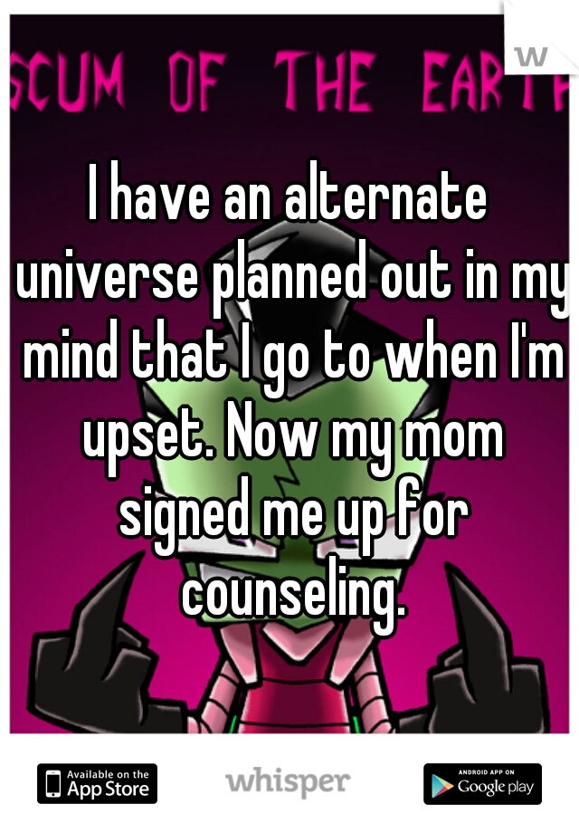 I have an alternate universe planned out in my mind that I go to when I'm upset. Now my mom signed me up for counseling.
