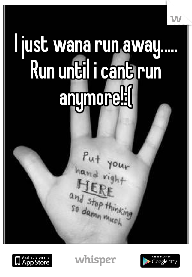 I just wana run away..... Run until i cant run anymore!:(