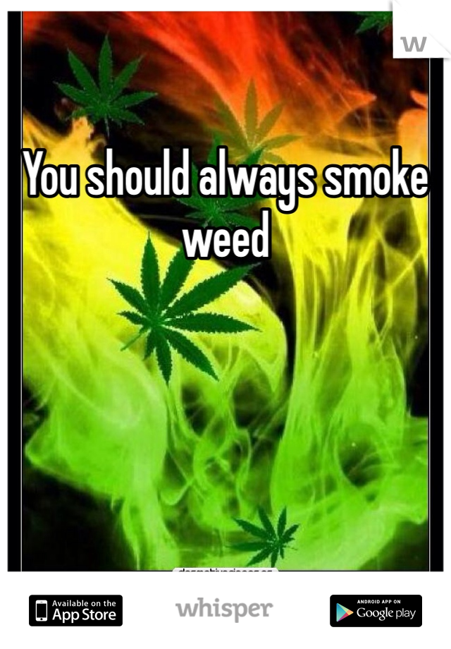 You should always smoke weed