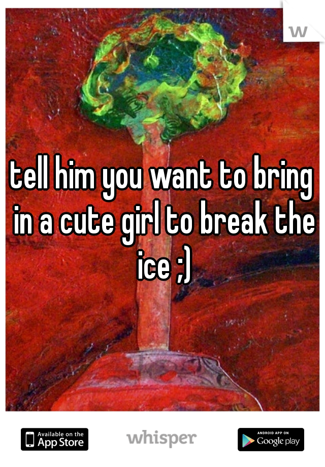 tell him you want to bring in a cute girl to break the ice ;)