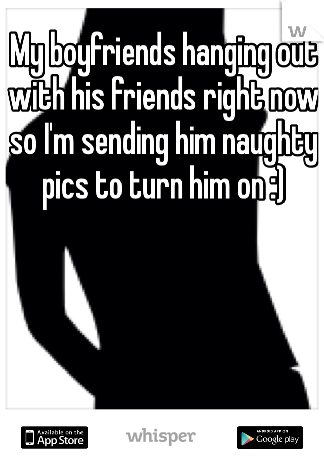 My boyfriends hanging out with his friends right now so I'm sending him naughty pics to turn him on :)