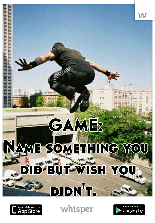 GAME:
Name something you did but wish you didn't.  