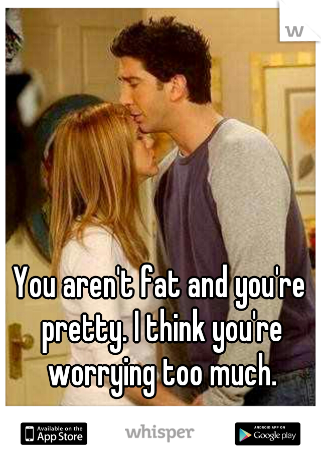 You aren't fat and you're pretty. I think you're worrying too much.