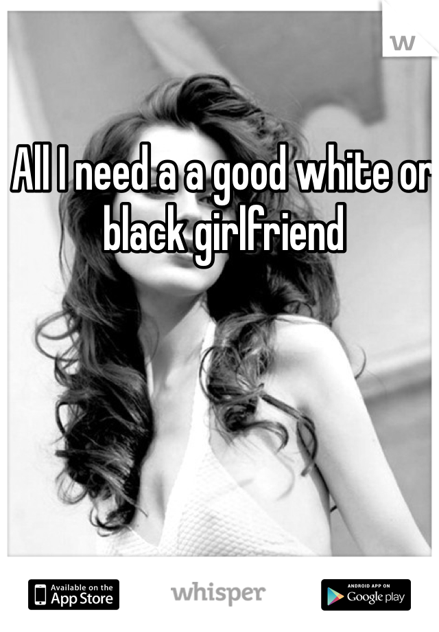 All I need a a good white or black girlfriend 