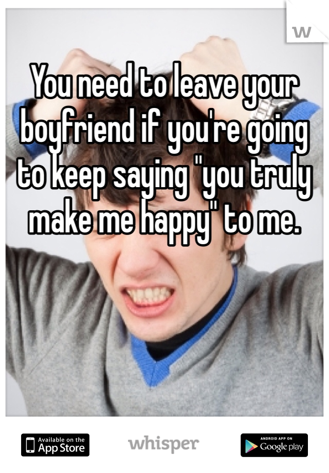 You need to leave your boyfriend if you're going to keep saying "you truly make me happy" to me.
