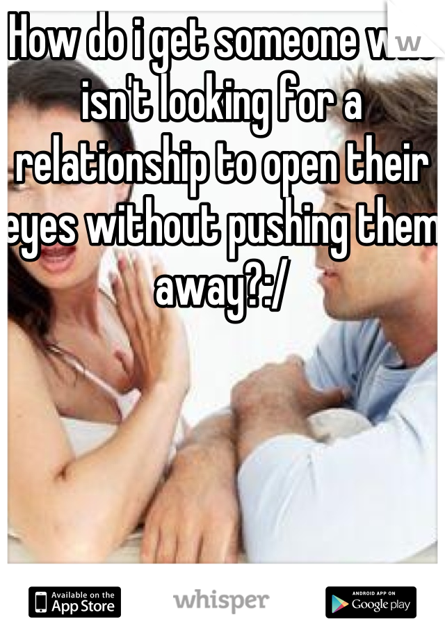 How do i get someone who isn't looking for a relationship to open their eyes without pushing them away?:/