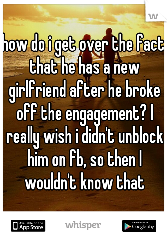 how do i get over the fact that he has a new girlfriend after he broke off the engagement? I really wish i didn't unblock him on fb, so then I wouldn't know that