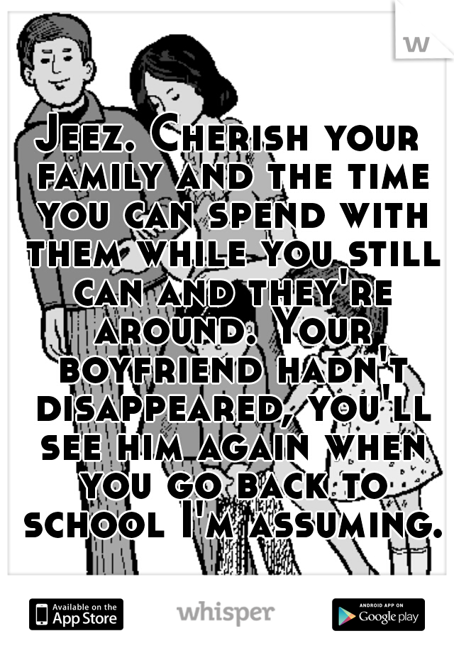 Jeez. Cherish your family and the time you can spend with them while you still can and they're around. Your boyfriend hadn't disappeared, you'll see him again when you go back to school I'm assuming.