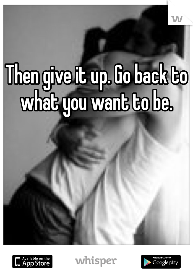 Then give it up. Go back to what you want to be.