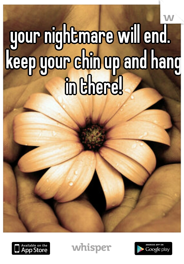 your nightmare will end.  keep your chin up and hang in there!