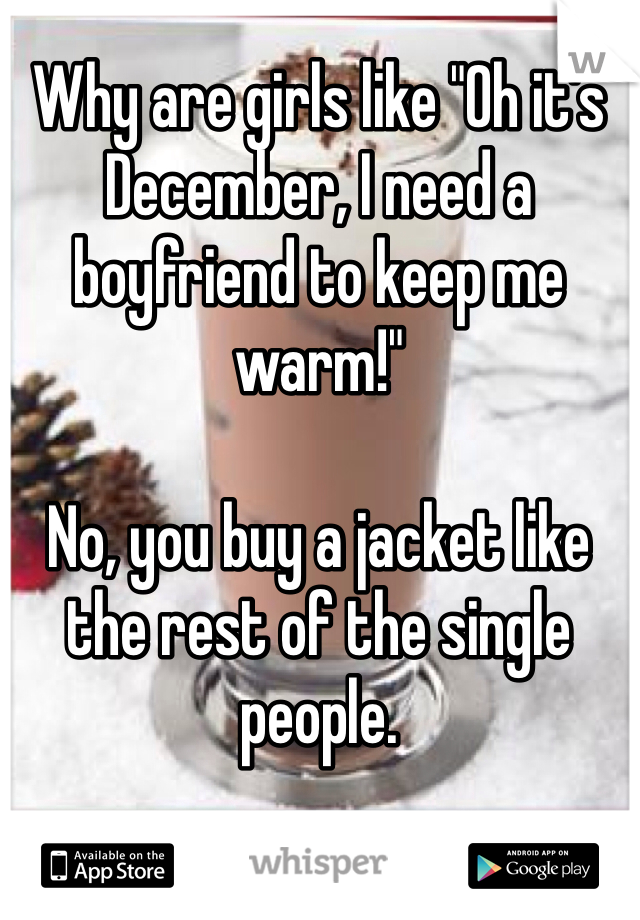 Why are girls like "Oh it's December, I need a boyfriend to keep me warm!"

No, you buy a jacket like the rest of the single people. 