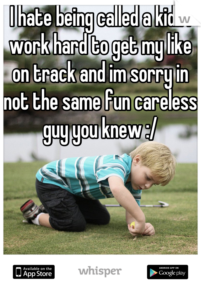 I hate being called a kid.. I work hard to get my like on track and im sorry in not the same fun careless guy you knew :/