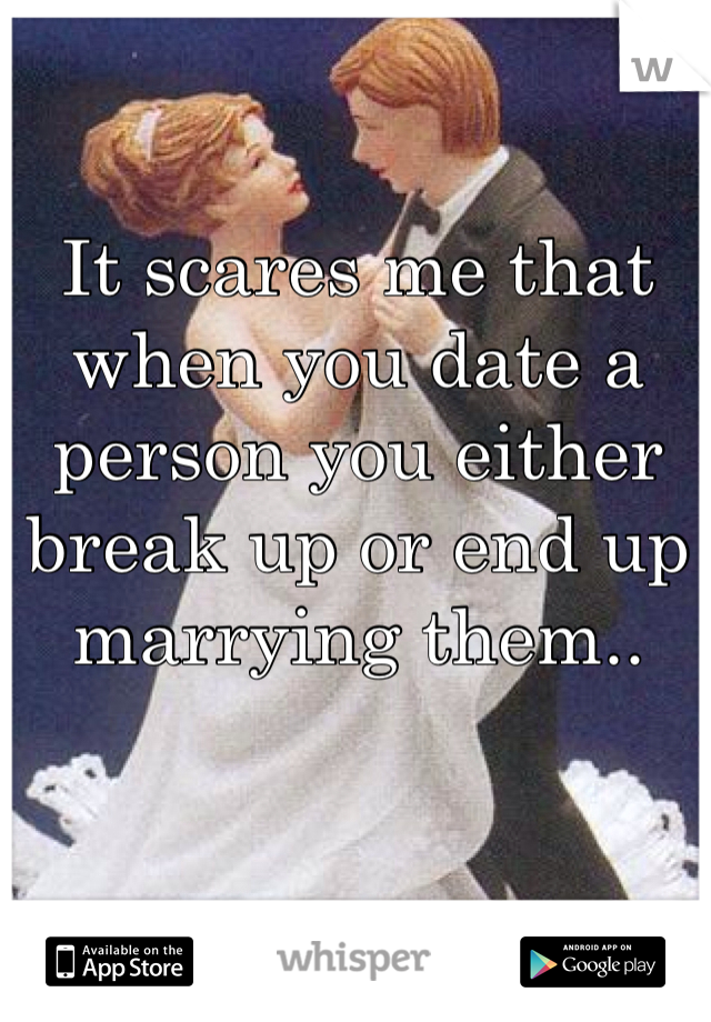 It scares me that when you date a person you either break up or end up marrying them.. 