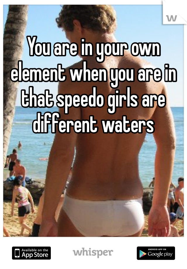You are in your own element when you are in that speedo girls are different waters 