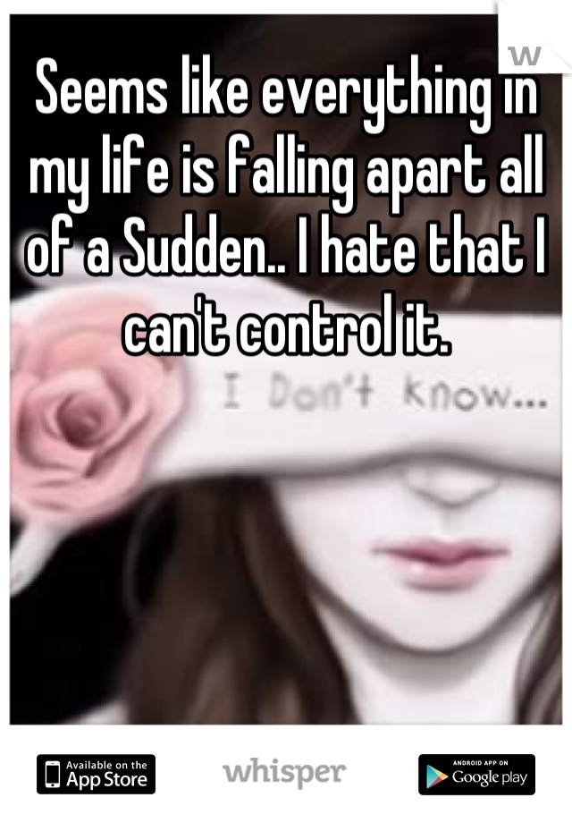 Seems like everything in my life is falling apart all of a Sudden.. I hate that I can't control it.