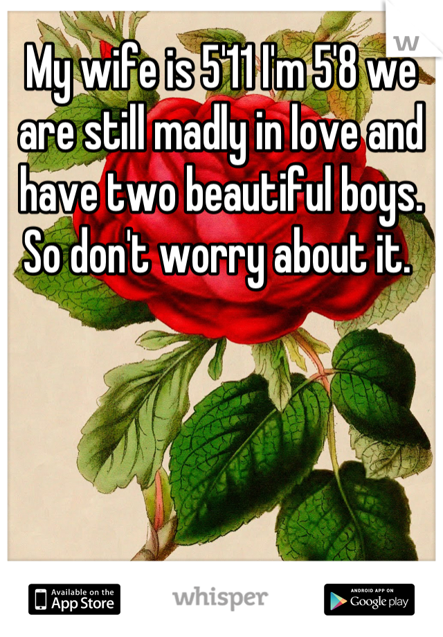 My wife is 5'11 I'm 5'8 we are still madly in love and have two beautiful boys. So don't worry about it. 