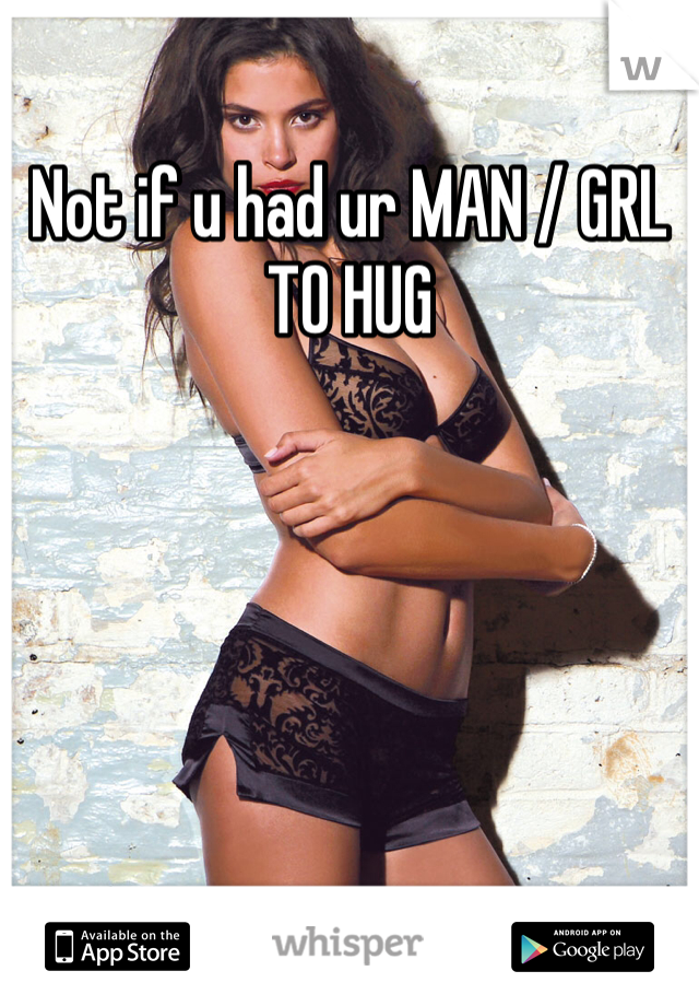 Not if u had ur MAN / GRL TO HUG
