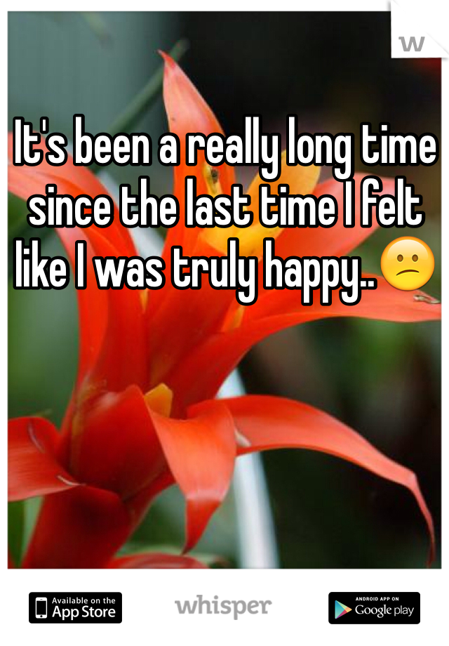 It's been a really long time since the last time I felt like I was truly happy..😕