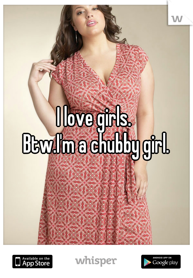 I love girls. 
Btw.I'm a chubby girl.