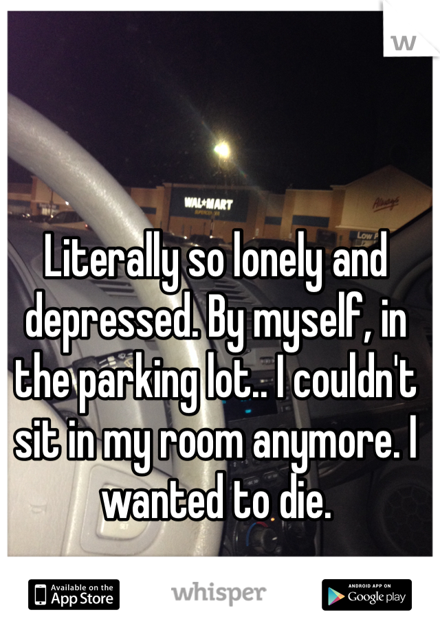Literally so lonely and depressed. By myself, in the parking lot.. I couldn't sit in my room anymore. I wanted to die. 