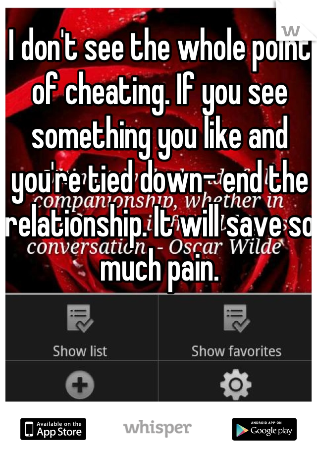 I don't see the whole point of cheating. If you see something you like and you're tied down- end the relationship. It will save so much pain.