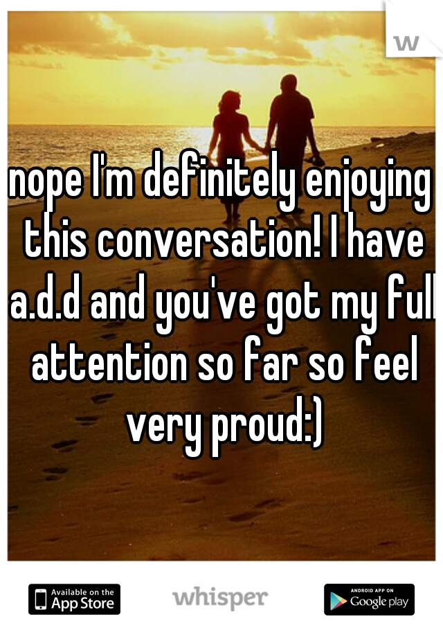 nope I'm definitely enjoying this conversation! I have a.d.d and you've got my full attention so far so feel very proud:)