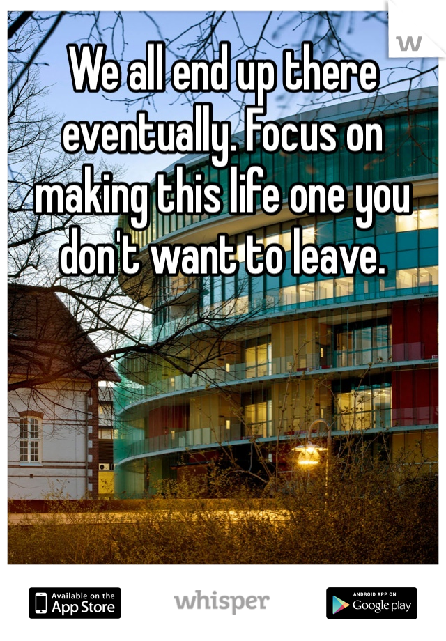 We all end up there eventually. Focus on making this life one you don't want to leave. 