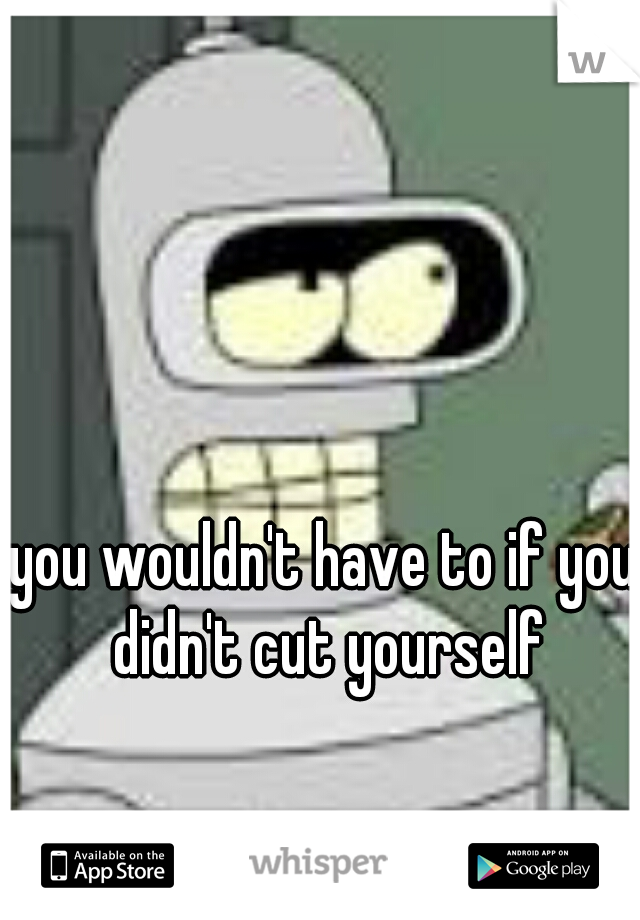 you wouldn't have to if you didn't cut yourself