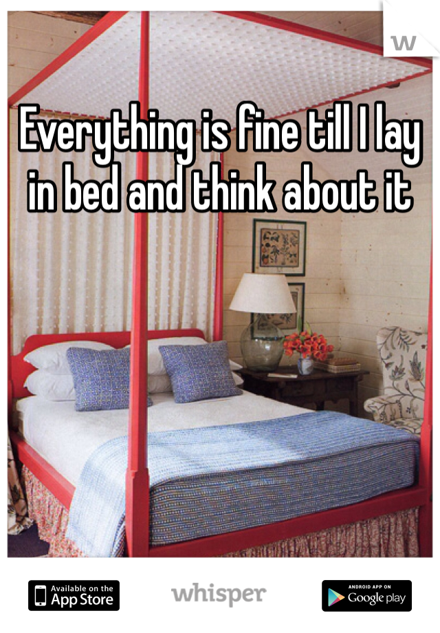 Everything is fine till I lay in bed and think about it