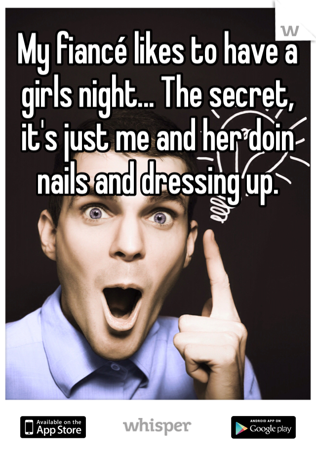 My fiancé likes to have a girls night... The secret, it's just me and her doin nails and dressing up.