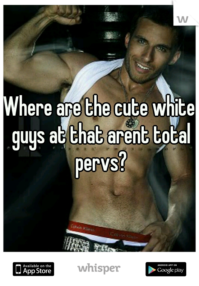 Where are the cute white guys at that arent total pervs?