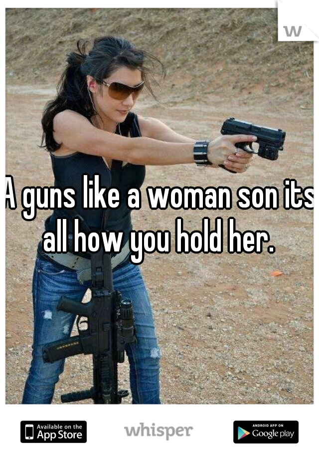 A guns like a woman son its all how you hold her. 