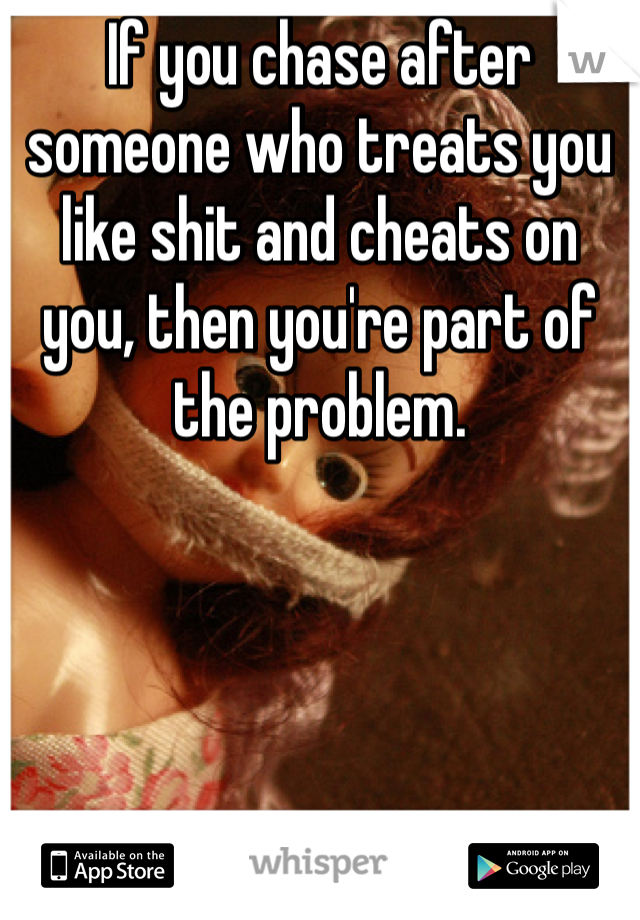 If you chase after someone who treats you like shit and cheats on you, then you're part of the problem. 