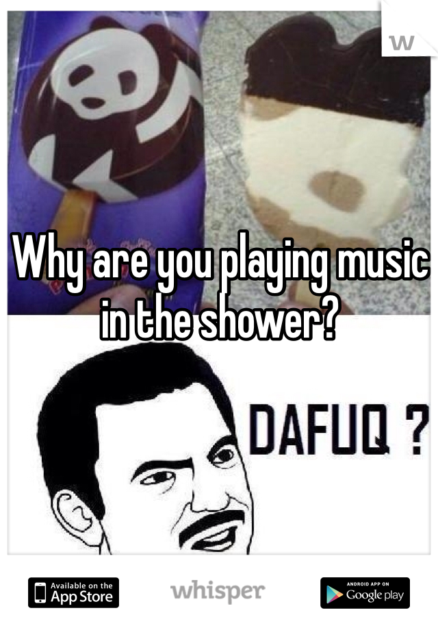 Why are you playing music in the shower?