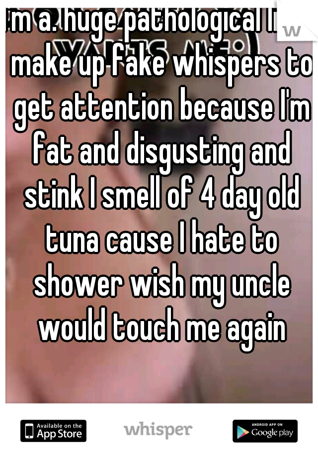 I'm a. huge pathological liar I make up fake whispers to get attention because I'm fat and disgusting and stink I smell of 4 day old tuna cause I hate to shower wish my uncle would touch me again
