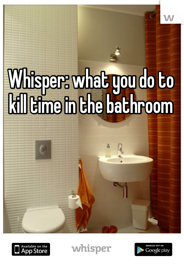 Whisper: what you do to kill time in the bathroom