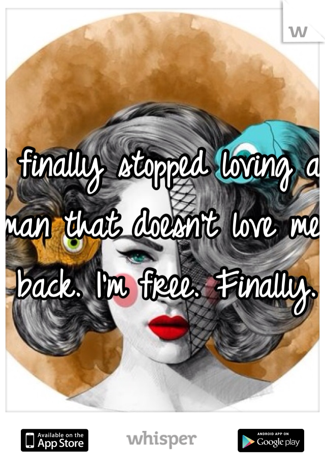 I finally stopped loving a man that doesn't love me back. I'm free. Finally.