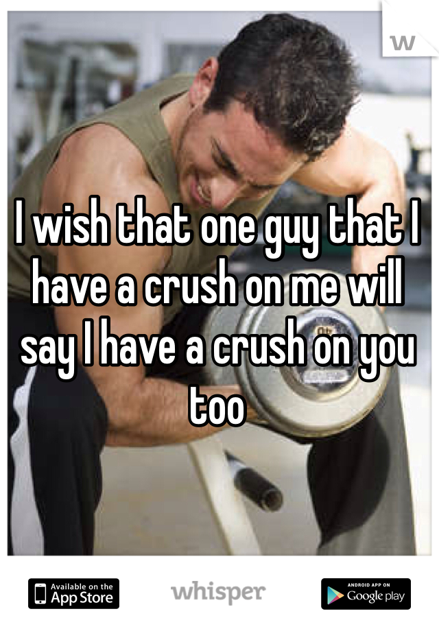 I wish that one guy that I have a crush on me will say I have a crush on you too