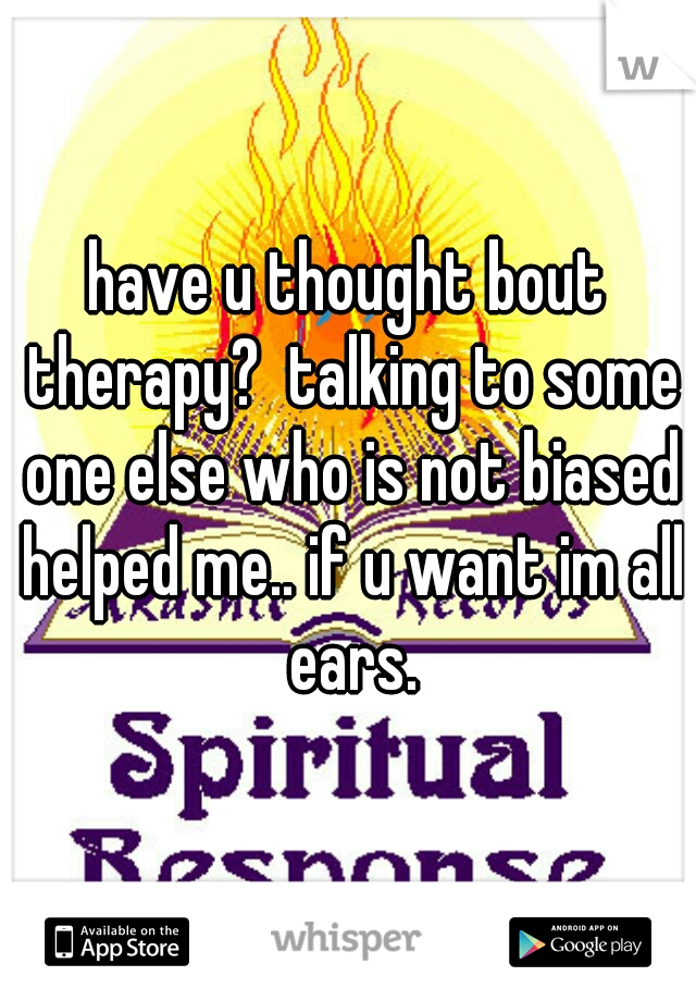 have u thought bout therapy?  talking to some one else who is not biased helped me.. if u want im all ears.