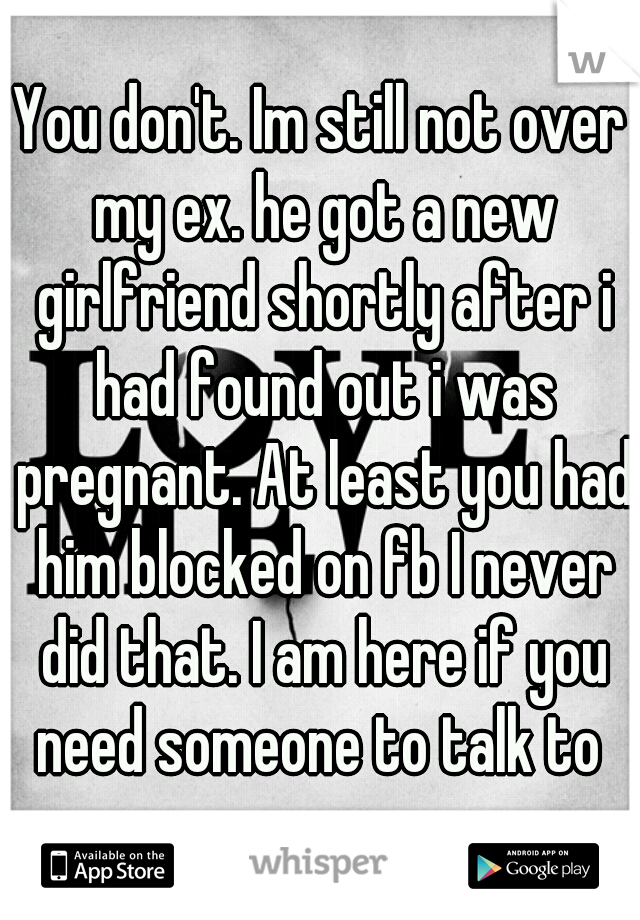 You don't. Im still not over my ex. he got a new girlfriend shortly after i had found out i was pregnant. At least you had him blocked on fb I never did that. I am here if you need someone to talk to 
