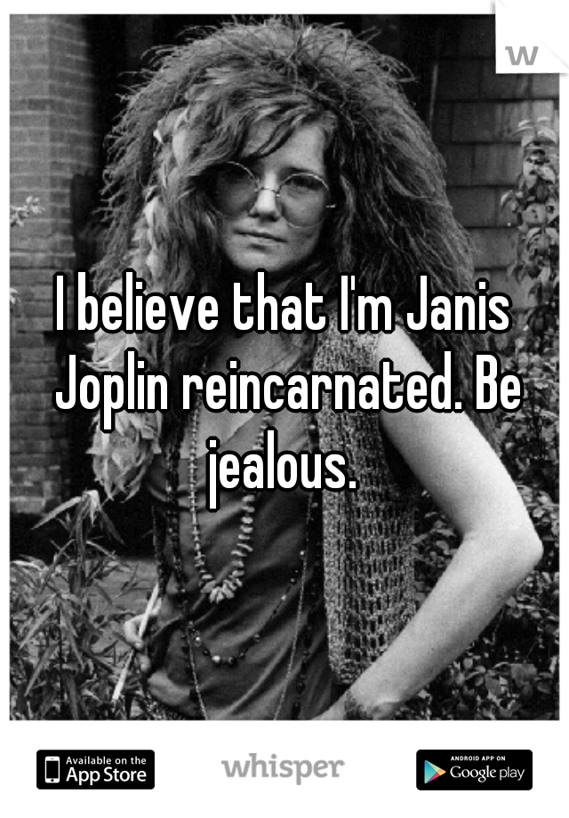 I believe that I'm Janis Joplin reincarnated. Be jealous. 