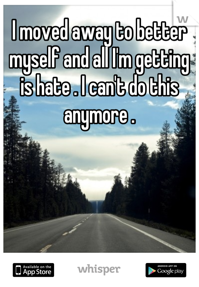 I moved away to better myself and all I'm getting is hate . I can't do this anymore .