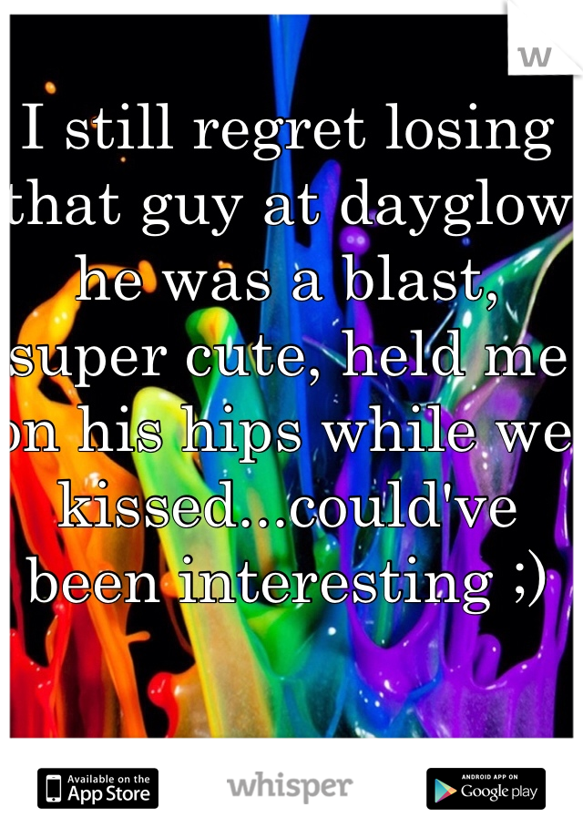 I still regret losing that guy at dayglow he was a blast, super cute, held me on his hips while we kissed...could've been interesting ;)