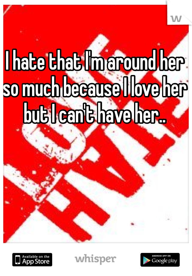 I hate that I'm around her so much because I love her but I can't have her..