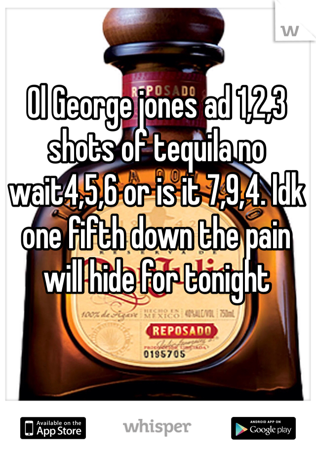 Ol George jones ad 1,2,3 shots of tequila no wait4,5,6 or is it 7,9,4. Idk one fifth down the pain will hide for tonight 
