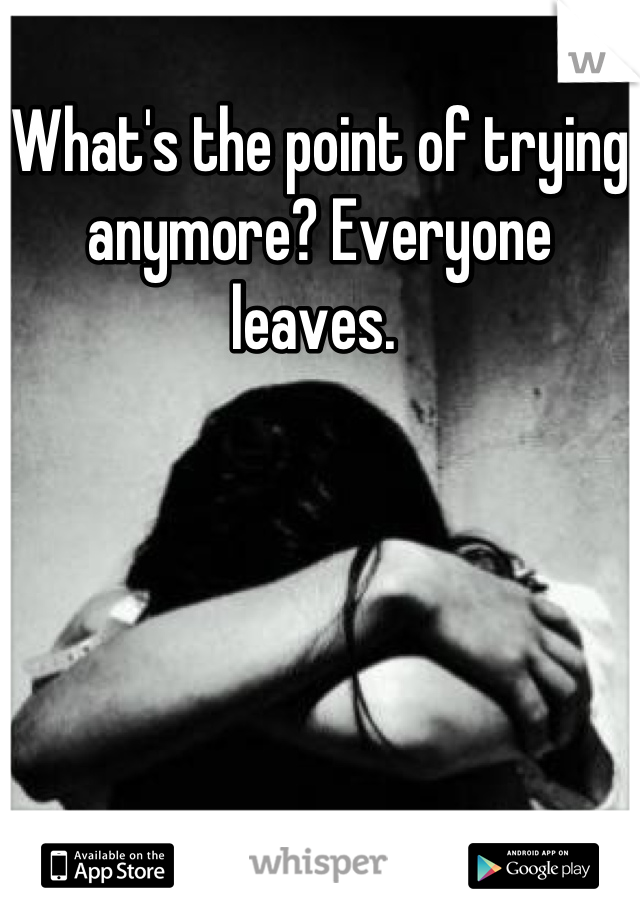 What's the point of trying anymore? Everyone leaves. 