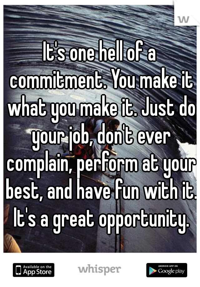 It's one hell of a commitment. You make it what you make it. Just do your job, don't ever complain, perform at your best, and have fun with it. It's a great opportunity.