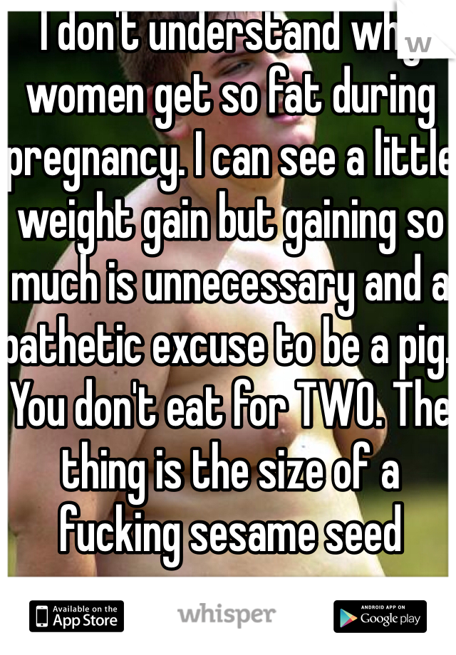 I don't understand why women get so fat during pregnancy. I can see a little weight gain but gaining so much is unnecessary and a pathetic excuse to be a pig. You don't eat for TWO. The thing is the size of a fucking sesame seed 