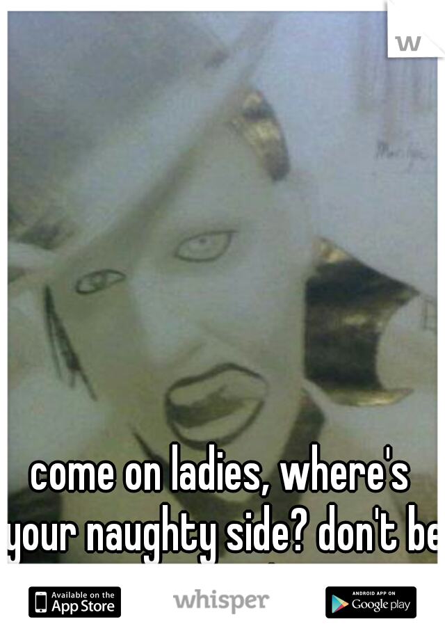come on ladies, where's your naughty side? don't be scared 