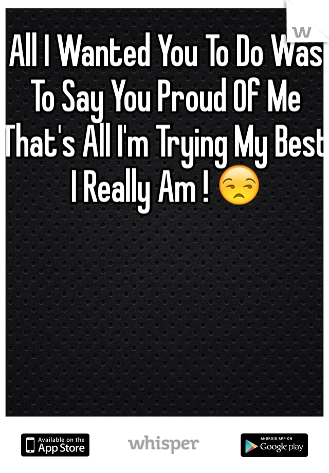 All I Wanted You To Do Was To Say You Proud Of Me That's All I'm Trying My Best I Really Am ! 😒